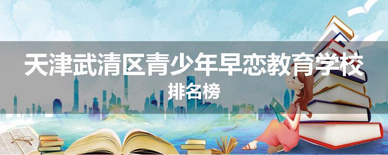 天津武清区青少年早恋教育学校排名榜