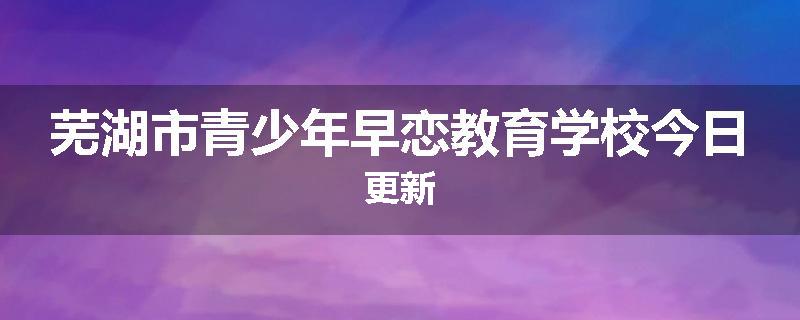 芜湖市青少年早恋教育学校今日更新