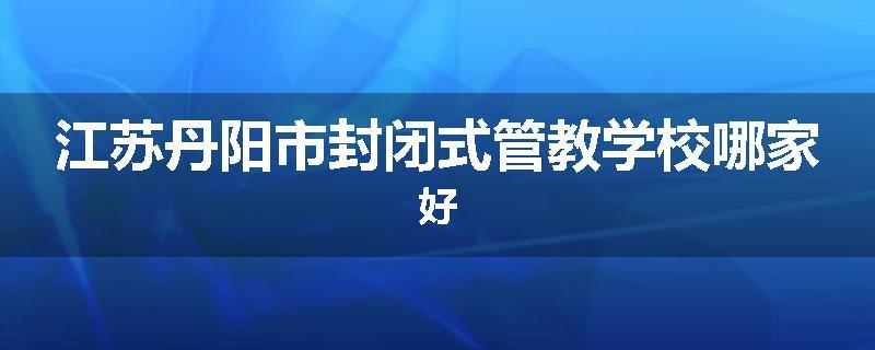 江苏丹阳市封闭式管教学校哪家好