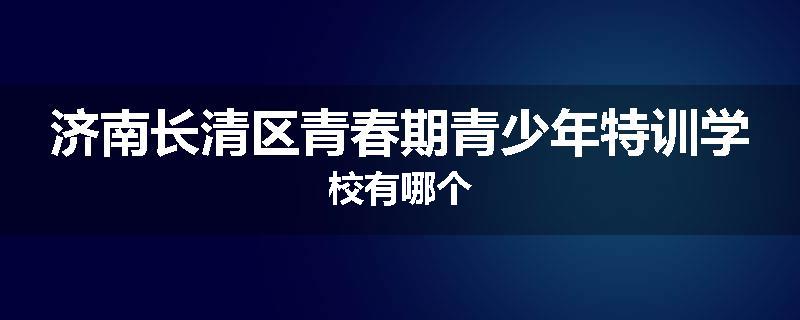济南长清区青春期青少年特训学校有哪个