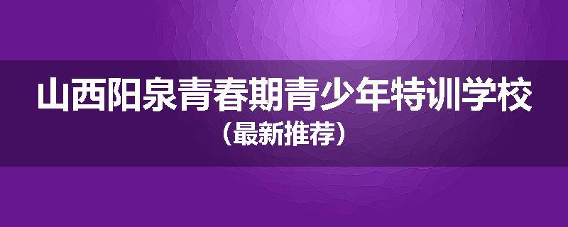 山西阳泉青春期青少年特训学校（最新推荐）