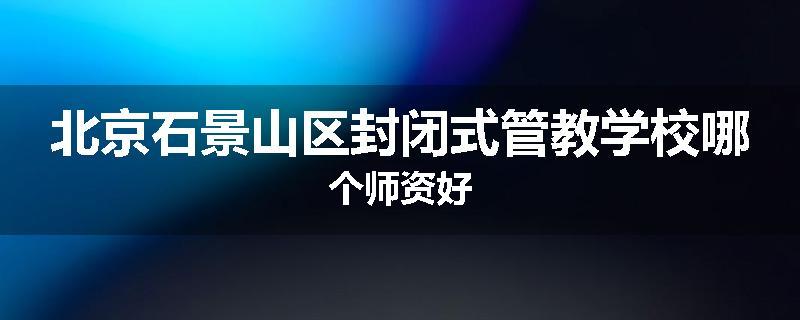 北京石景山区封闭式管教学校哪个师资好
