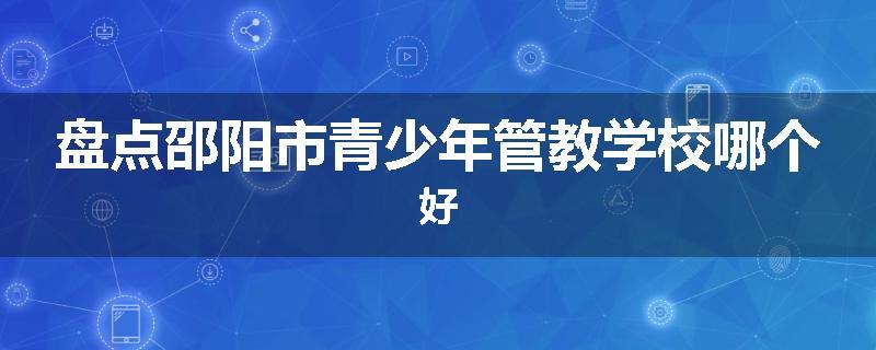 盘点邵阳市青少年管教学校哪个好