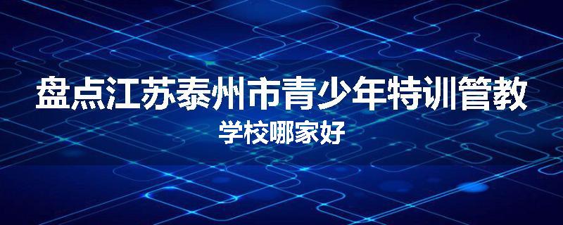 盘点江苏泰州市青少年特训管教学校哪家好