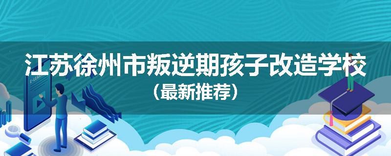 江苏徐州市叛逆期孩子改造学校（最新推荐）