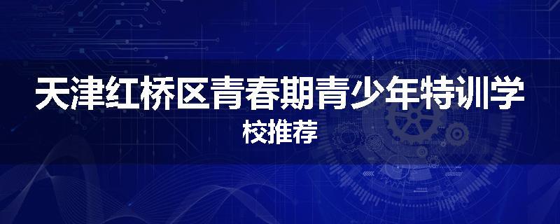 天津红桥区青春期青少年特训学校推荐