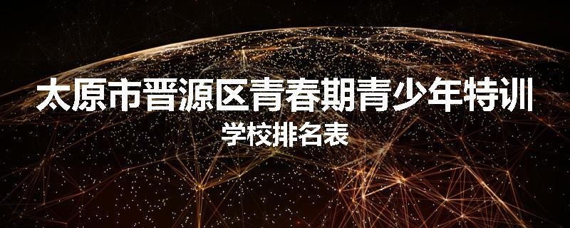 太原市晋源区青春期青少年特训学校排名表