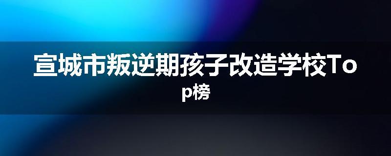 宣城市叛逆期孩子改造学校Top榜