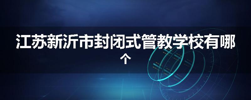 江苏新沂市封闭式管教学校有哪个