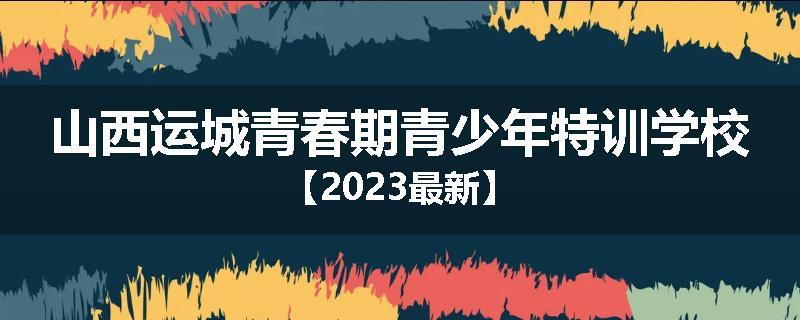 山西运城青春期青少年特训学校【2023最新】