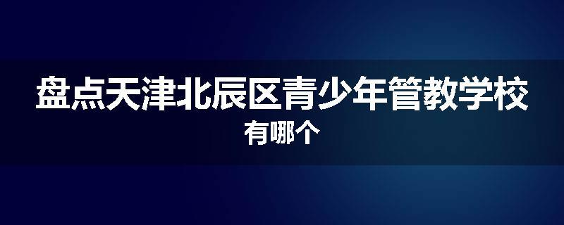 盘点天津北辰区青少年管教学校有哪个