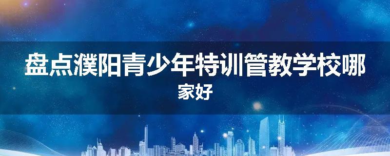 盘点濮阳青少年特训管教学校哪家好