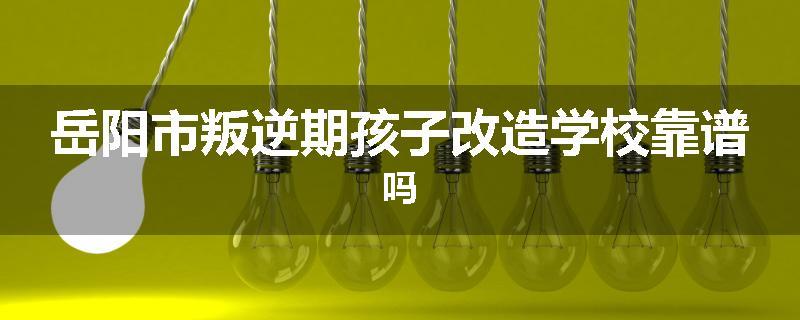 岳阳市叛逆期孩子改造学校靠谱吗