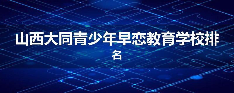 山西大同青少年早恋教育学校排名