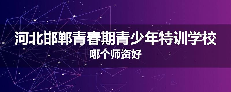 河北邯郸青春期青少年特训学校哪个师资好