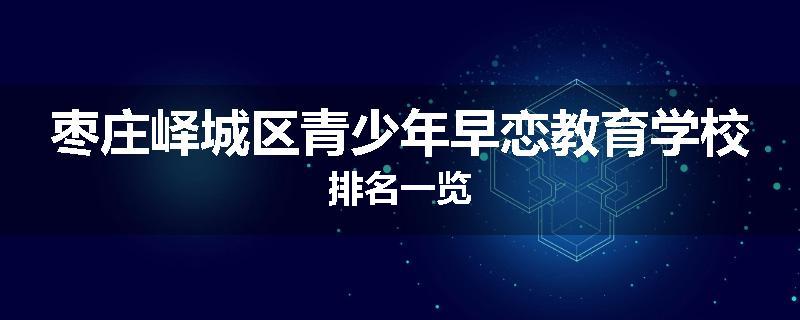 枣庄峄城区青少年早恋教育学校排名一览