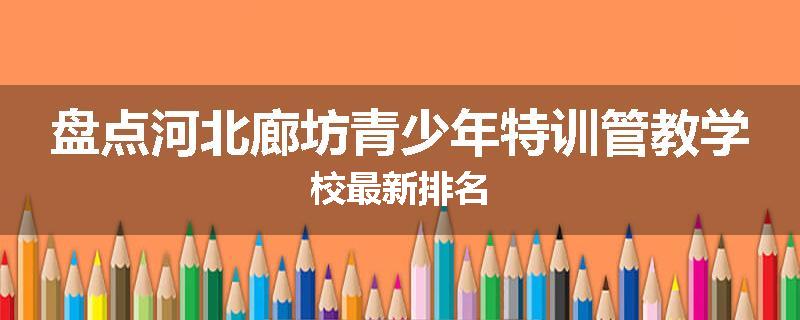 盘点河北廊坊青少年特训管教学校最新排名