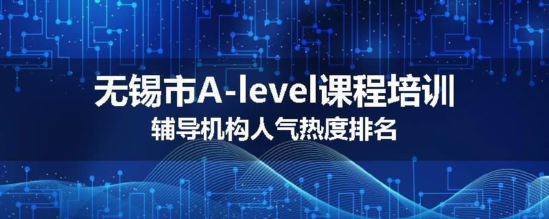 无锡市A-level课程培训辅导机构人气热度排名