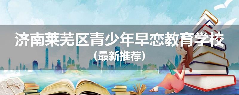 济南莱芜区青少年早恋教育学校（最新推荐）