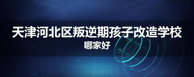 天津河北区叛逆期孩子改造学校哪家好