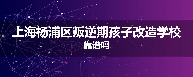 上海杨浦区叛逆期孩子改造学校靠谱吗