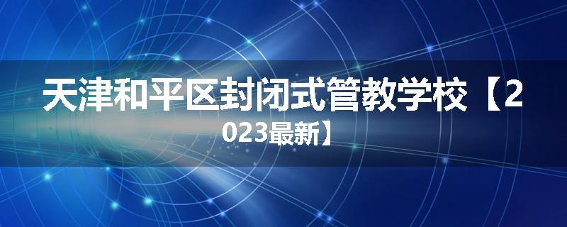 天津和平区封闭式管教学校【2023最新】