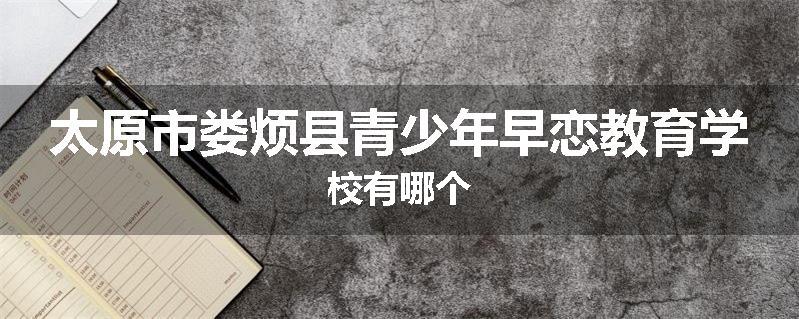 太原市娄烦县青少年早恋教育学校有哪个