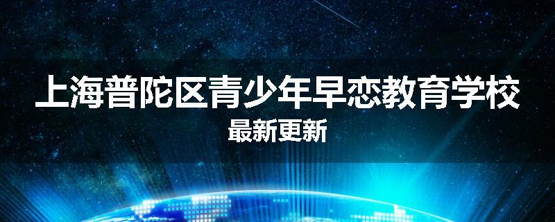 上海普陀区青少年早恋教育学校最新更新