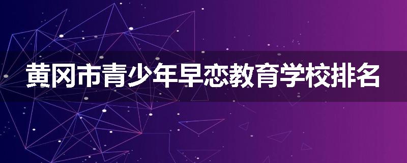 黄冈市青少年早恋教育学校排名