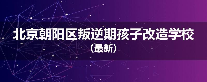 北京朝阳区叛逆期孩子改造学校（最新）