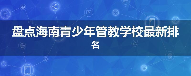 盘点海南青少年管教学校最新排名