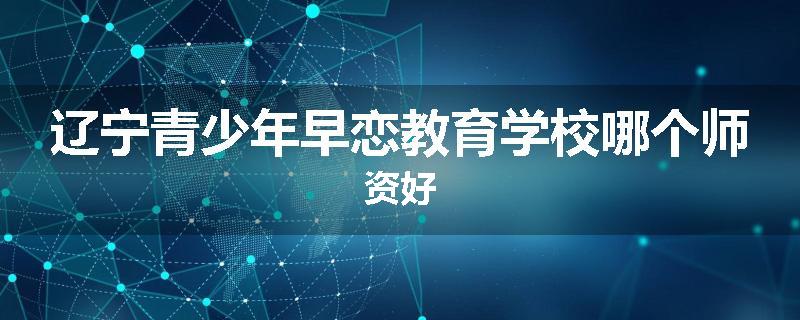 辽宁青少年早恋教育学校哪个师资好