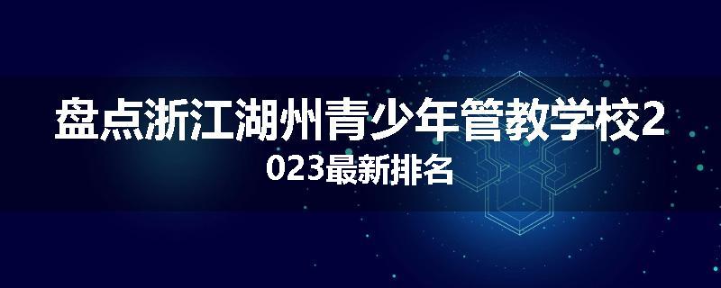 盘点浙江湖州青少年管教学校2023最新排名