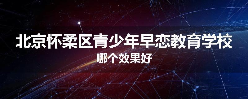 北京怀柔区青少年早恋教育学校哪个效果好