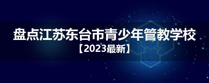 盘点江苏东台市青少年管教学校【2023最新】