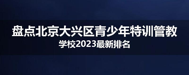 盘点北京大兴区青少年特训管教学校2023最新排名