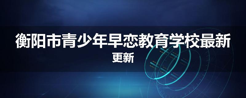 衡阳市青少年早恋教育学校最新更新