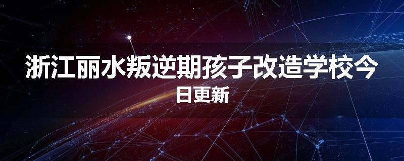 浙江丽水叛逆期孩子改造学校今日更新