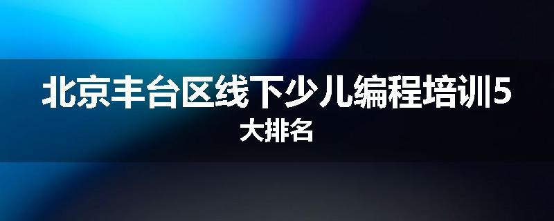 北京丰台区线下少儿编程培训5大排名
