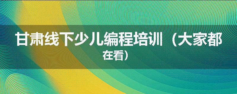 甘肃线下少儿编程培训（大家都在看）