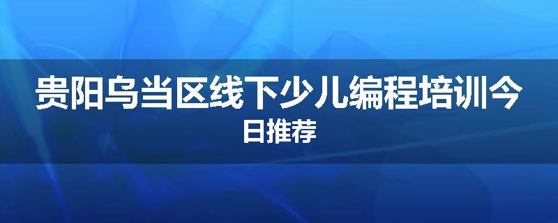 贵阳乌当区线下少儿编程培训今日推荐