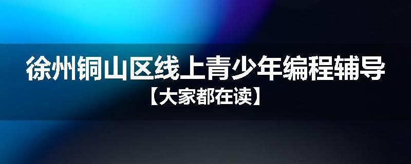 徐州铜山区线上青少年编程辅导【大家都在读】