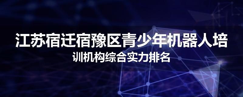 江苏宿迁宿豫区青少年机器人培训机构综合实力排名