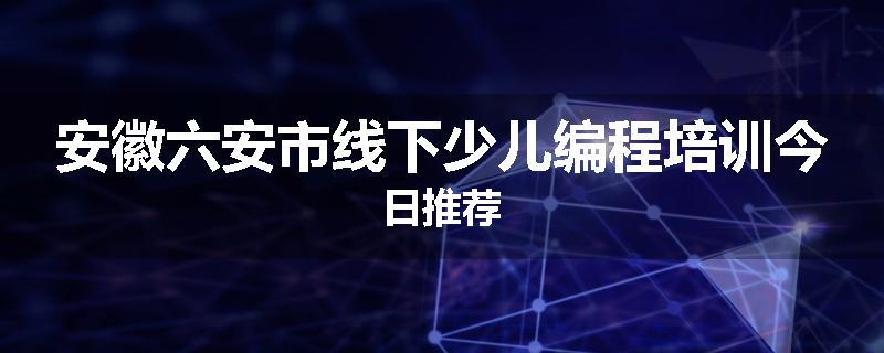 安徽六安市线下少儿编程培训今日推荐