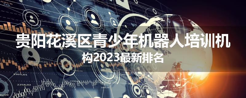 贵阳花溪区青少年机器人培训机构2023最新排名