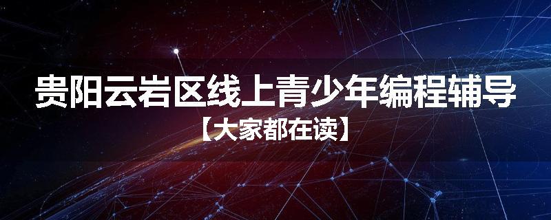 贵阳云岩区线上青少年编程辅导【大家都在读】