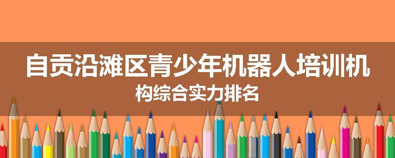 自贡沿滩区青少年机器人培训机构综合实力排名