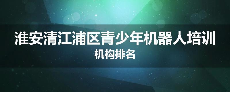 淮安清江浦区青少年机器人培训机构排名