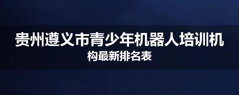 贵州遵义市青少年机器人培训机构最新排名表