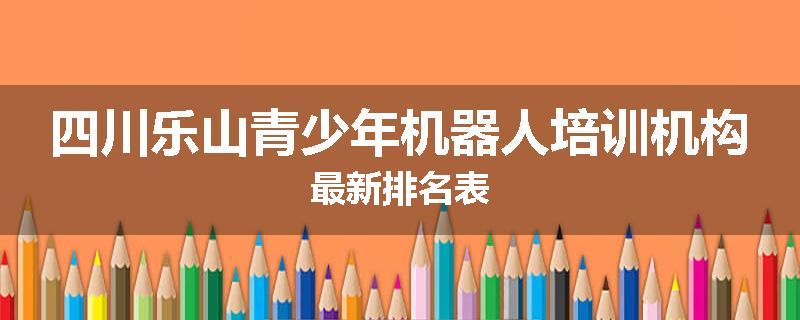 四川乐山青少年机器人培训机构最新排名表